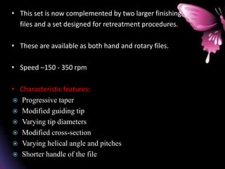 • This set is now complemented by two larger finishing
files and a set designed for retreatment procedures.
• These are available as both hand and rotary files.
• Speed –150 - 350 rpm
• Characteristic features:
 Progressive taper
 Modified guiding tip
 Varying tip diameters
 Modified cross-section
 Varying helical angle and pitches
 Shorter handle of the file
 