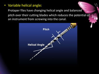 • Variable helical angle:
Protaper files have changing helical angle and balanced
pitch over their cutting blades which reduces the potential of
an instrument from screwing into the canal.
 
