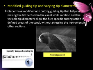 • Modified guiding tip and varying tip diameters:
Protaper have modified non cutting guiding tip that helps in
making the file centred in the canal while rotation and the
variable tip diameters allow the files specific cutting action in
defined areas of the canal, without stressing the instrument in
other sections.
 