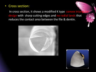 • Cross section:
In cross section, it shows a modified K type convex triangular
design with sharp cutting edges and no radial lands that
reduces the contact area between the file & dentin.
 