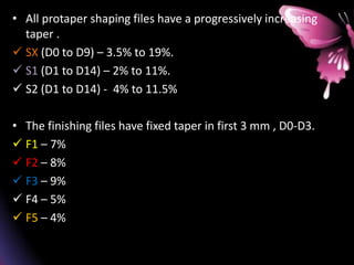 • All protaper shaping files have a progressively increasing
taper .
 SX (D0 to D9) – 3.5% to 19%.
 S1 (D1 to D14) – 2% to 11%.
 S2 (D1 to D14) - 4% to 11.5%
• The finishing files have fixed taper in first 3 mm , D0-D3.
 F1 – 7%
 F2 – 8%
 F3 – 9%
 F4 – 5%
 F5 – 4%
 