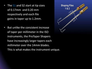 • The S1 and S2 start at tip sizes
of 0.17mm and 0.20 mm
respectively and each file
gains in taper up to 1.2mm.
• But unlike the consistent increase
of taper per millimeter in the ISO
instruments, the ProTaper Shapers
have increasingly larger tapers each
millimeter over the 14mm blades.
This is what makes the instrument unique.
 