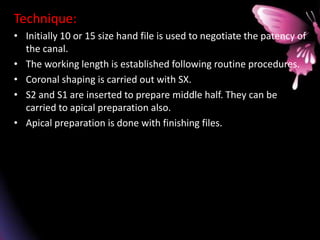 Technique:
• Initially 10 or 15 size hand file is used to negotiate the patency of
the canal.
• The working length is established following routine procedures.
• Coronal shaping is carried out with SX.
• S2 and S1 are inserted to prepare middle half. They can be
carried to apical preparation also.
• Apical preparation is done with finishing files.
 