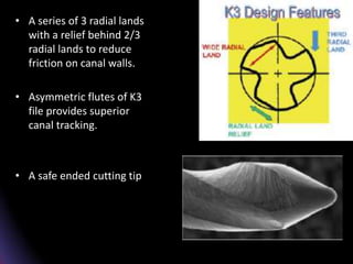 • 2
• A series of 3 radial lands
with a relief behind 2/3
radial lands to reduce
friction on canal walls.
• Asymmetric flutes of K3
file provides superior
canal tracking.
• A safe ended cutting tip.
 