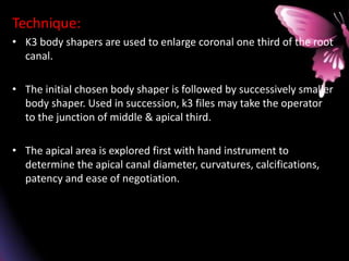 Technique:
• K3 body shapers are used to enlarge coronal one third of the root
canal.
• The initial chosen body shaper is followed by successively smaller
body shaper. Used in succession, k3 files may take the operator
to the junction of middle & apical third.
• The apical area is explored first with hand instrument to
determine the apical canal diameter, curvatures, calcifications,
patency and ease of negotiation.
 