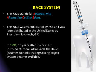 RACE SYSTEM
• The RaCe stands for Reamers with
Alternating Cutting Edges.
• The RaCe was manufactured by FKG and was
later distributed in the United States by
Brasseler (Savannah, GA).
• In 1999, 10 years after the first NiTi
instruments were introduced, the RaCe
(Reamer with Alternating Cutting Edges)
system became available.
 