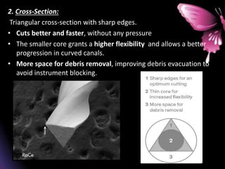 2. Cross-Section:
Triangular cross-section with sharp edges.
• Cuts better and faster, without any pressure
• The smaller core grants a higher flexibility and allows a better
progression in curved canals.
• More space for debris removal, improving debris evacuation to
avoid instrument blocking.
 