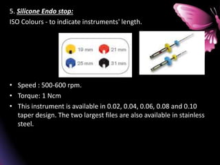 5. Silicone Endo stop:
ISO Colours - to indicate instruments' length.
• Speed : 500-600 rpm.
• Torque: 1 Ncm
• This instrument is available in 0.02, 0.04, 0.06, 0.08 and 0.10
taper design. The two largest files are also available in stainless
steel.
 