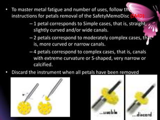• To master metal fatigue and number of uses, follow the
instructions for petals removal of the SafetyMemoDisc (SMD):
– 1 petal corresponds to Simple cases, that is, straight,
slightly curved and/or wide canals.
– 2 petals correspond to moderately complex cases, that
is, more curved or narrow canals.
– 4 petals correspond to complex cases, that is, canals
with extreme curvature or S-shaped, very narrow or
calcified.
• Discard the instrument when all petals have been removed
 