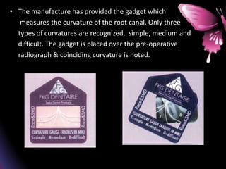 • The manufacture has provided the gadget which
measures the curvature of the root canal. Only three
types of curvatures are recognized, simple, medium and
difficult. The gadget is placed over the pre-operative
radiograph & coinciding curvature is noted.
 
