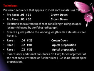Technique:
Preferred sequence that applies to most root canals is as follows:
• Pre Race: .08 # 35 Crown Down
• Pre Race: .06 # 30 Crown Down
• Electronic measurement of root canal length using an apex
locator followed by verifying radiograph.
• Create a glide path to the working length with a stainless steel
file #15.
• Race : .04 # 25 Crown Down
• Race : .02 #30 Apical preparation
• Race : .02 # 35 Apical preparation
• If necessary, additional Pre- Race (.10 # 40) for enlargement of
the root canal entrance or further Race ( .02 # 40-60) for apical
preparation.
 