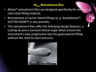 Mtwo Retreatment files:
• Mtwo® retreatment files are designed specifically for removal of
root canal filling material.
• Retreatment of carrier-based fillings (e. g. GuttaMaster®,
GUTTAFUSION®) is also possible.
• The retreatment files offer the following design features: a
cutting tip and a constant helical angle which ensure the
instrument‘s easy progression into the gutta-percha filling
without the need to exert pressure.
• Retreatment file with cutting tip
 