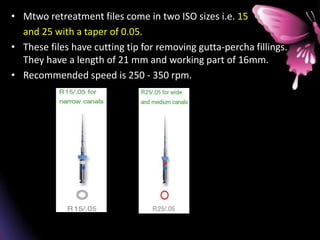 • Mtwo retreatment files come in two ISO sizes i.e. 15
and 25 with a taper of 0.05.
• These files have cutting tip for removing gutta-percha fillings.
They have a length of 21 mm and working part of 16mm.
• Recommended speed is 250 - 350 rpm.
 