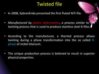 Twisted file
• In 2008, SybronEndo presented the first fluted NiTi file.
• Manufactured by plastic deformation, a process similar to the
twisting process that is used to produce stainless steel K-files.
• According to the manufacturer, a thermal process allows
twisting during a phase transformation into the so called R-
phase of nickel-titanium.
• The unique production process is believed to result in superior
physical properties.
 