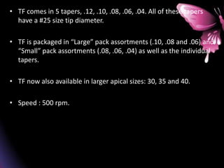 • TF comes in 5 tapers, .12, .10, .08, .06, .04. All of these tapers
have a #25 size tip diameter.
• TF is packaged in “Large” pack assortments (.10, .08 and .06) and
“Small” pack assortments (.08, .06, .04) as well as the individual
tapers.
• TF now also available in larger apical sizes: 30, 35 and 40.
• Speed : 500 rpm.
 