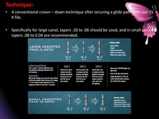 Technique:
• A conventional crown – down technique after securing a glide path with size 15
K file.
• Specifically for large canal, tapers .10 to .06 should be used, and in small canal
tapers .08 to 0.04 are recommended.
 