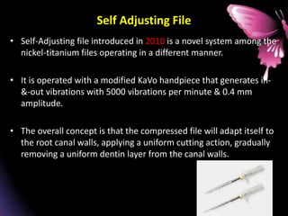 Self Adjusting File
• Self-Adjusting file introduced in 2010 is a novel system among the
nickel-titanium files operating in a different manner.
• It is operated with a modified KaVo handpiece that generates in-
&-out vibrations with 5000 vibrations per minute & 0.4 mm
amplitude.
• The overall concept is that the compressed file will adapt itself to
the root canal walls, applying a uniform cutting action, gradually
removing a uniform dentin layer from the canal walls.
 