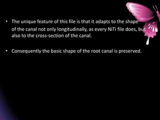 • The unique feature of this file is that it adapts to the shape
of the canal not only longitudinally, as every NiTi file does, but
also to the cross-section of the canal.
• Consequently the basic shape of the root canal is preserved.
 