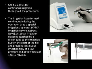 • SAF file allows for
continuous irrigation
throughout the procedure.
• The irrigation is performed
continuously during the
operation used a special
irrigation apparatus (VATEA
Irrigation Device, ReDent-
Nova). A special irrigation
device is attached by a
silicon tube to the irrigation
hub on the shaft of the file
and provides continuous
irrigation flow at a low
pressure and at flow rates of
1 to 10 mL/min.
 