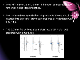 • The SAF is either 1.5 or 2.0 mm in diameter composed of 120-
mm-thick nickel-titanium lattice.
• The 1.5-mm file may easily be compressed to the extent of being
inserted into any canal previously prepared or negotiated with a
# 20 K-file.
• The 2.0-mm file will easily compress into a canal that was
prepared with a #30 K-file
 
