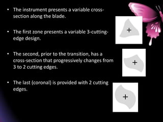 • The instrument presents a variable cross-
section along the blade.
• The first zone presents a variable 3-cutting-
edge design.
• The second, prior to the transition, has a
cross-section that progressively changes from
3 to 2 cutting edges.
• The last (coronal) is provided with 2 cutting
edges.
 