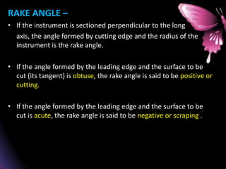 RAKE ANGLE –
• If the instrument is sectioned perpendicular to the long
axis, the angle formed by cutting edge and the radius of the
instrument is the rake angle.
• If the angle formed by the leading edge and the surface to be
cut (its tangent) is obtuse, the rake angle is said to be positive or
cutting.
• If the angle formed by the leading edge and the surface to be
cut is acute, the rake angle is said to be negative or scraping .
 
