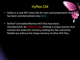 Hyflex CM
• Hyflex is a new NiTi rotary file for root canal preparation that
has been commercialized since 2011 .
• HyFlex® Controlled Memory NiTi files have been
manufactured by Coltene Endo, utilizing a unique process that
controls the material’s memory, making the files extremely
flexible but without the shape memory of other NiTi files.
 