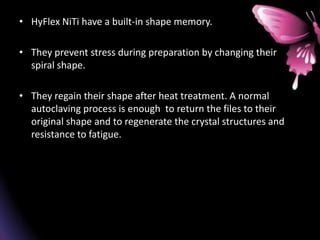 • HyFlex NiTi have a built-in shape memory.
• They prevent stress during preparation by changing their
spiral shape.
• They regain their shape after heat treatment. A normal
autoclaving process is enough to return the files to their
original shape and to regenerate the crystal structures and
resistance to fatigue.
 