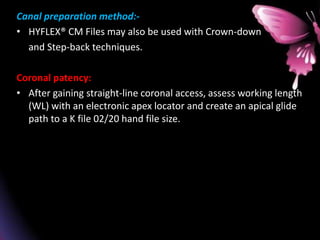 Canal preparation method:-
• HYFLEX® CM Files may also be used with Crown-down
and Step-back techniques.
Coronal patency:
• After gaining straight-line coronal access, assess working length
(WL) with an electronic apex locator and create an apical glide
path to a K file 02/20 hand file size.
 