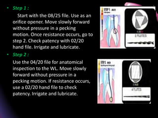 • Step 1 :
Start with the 08/25 file. Use as an
orifice opener. Move slowly forward
without pressure in a pecking
motion. Once resistance occurs, go to
step 2. Check patency with 02/20
hand file. Irrigate and lubricate.
• Step 2 :
Use the 04/20 file for anatomical
inspection to the WL. Move slowly
forward without pressure in a
pecking motion. If resistance occurs,
use a 02/20 hand file to check
patency. Irrigate and lubricate.
 