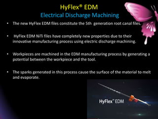 HyFlex® EDM
Electrical Discharge Machining
• The new HyFlex EDM files constitute the 5th generation root canal files.
• HyFlex EDM NiTi files have completely new properties due to their
innovative manufacturing process using electric discharge machining.
• Workpieces are machined in the EDM manufacturing process by generating a
potential between the workpiece and the tool.
• The sparks generated in this process cause the surface of the material to melt
and evaporate.
 