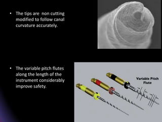 • The tips are modified
to follow canal
curvature accurately.
The variable pitch
flutes along the length
of the instrument
considerably improve
safety.
• The tips are non cutting
modified to follow canal
curvature accurately.
• The variable pitch flutes
along the length of the
instrument considerably
improve safety.
 