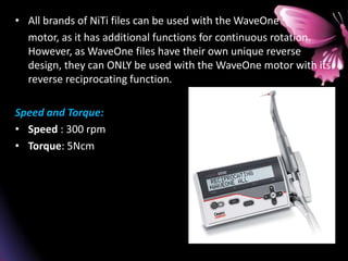 • All brands of NiTi files can be used with the WaveOne
motor, as it has additional functions for continuous rotation.
However, as WaveOne files have their own unique reverse
design, they can ONLY be used with the WaveOne motor with its
reverse reciprocating function.
Speed and Torque:
• Speed : 300 rpm
• Torque: 5Ncm
 