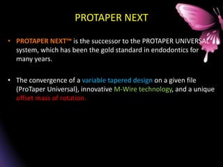 PROTAPER NEXT
• PROTAPER NEXT™ is the successor to the PROTAPER UNIVERSAL
system, which has been the gold standard in endodontics for
many years.
• The convergence of a variable tapered design on a given file
(ProTaper Universal), innovative M-Wire technology, and a unique
offset mass of rotation.
 