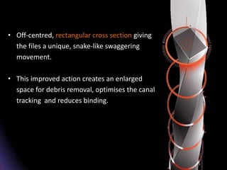 • Off-centred, rectangular cross section giving
the files a unique, snake-like swaggering
movement.
• This improved action creates an enlarged
space for debris removal, optimises the canal
tracking and reduces binding.
 
