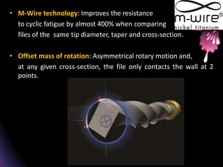 • M-Wire technology: Improves the resistance
to cyclic fatigue by almost 400% when comparing
files of the same tip diameter, taper and cross-section.
• Offset mass of rotation: Asymmetrical rotary motion and,
at any given cross-section, the file only contacts the wall at 2
points.
 