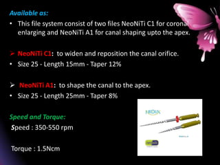 Available as:
• This file system consist of two files NeoNiTi C1 for coronal
enlarging and NeoNiTi A1 for canal shaping upto the apex.
 NeoNiTi C1: to widen and reposition the canal orifice.
• Size 25 - Length 15mm - Taper 12%
 NeoNiTi A1: to shape the canal to the apex.
• Size 25 - Length 25mm - Taper 8%
Speed and Torque:
Speed : 350-550 rpm
Torque : 1.5Ncm
 