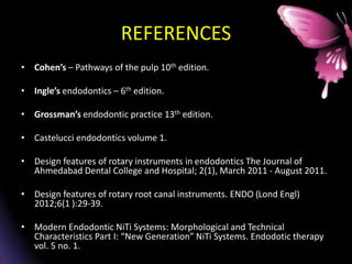 REFERENCES
• Cohen’s – Pathways of the pulp 10th edition.
• Ingle’s endodontics – 6th edition.
• Grossman’s endodontic practice 13th edition.
• Castelucci endodontics volume 1.
• Design features of rotary instruments in endodontics The Journal of
Ahmedabad Dental College and Hospital; 2(1), March 2011 - August 2011.
• Design features of rotary root canal instruments. ENDO (Lond Engl)
2012;6(1 ):29-39.
• Modern Endodontic NiTi Systems: Morphological and Technical
Characteristics Part I: “New Generation” NiTi Systems. Endodotic therapy
vol. 5 no. 1.
 