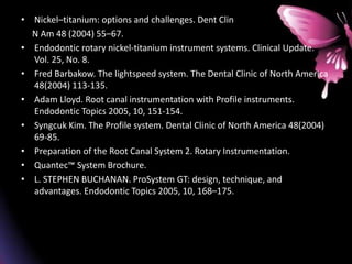 • Nickel–titanium: options and challenges. Dent Clin
N Am 48 (2004) 55–67.
• Endodontic rotary nickel-titanium instrument systems. Clinical Update.
Vol. 25, No. 8.
• Fred Barbakow. The lightspeed system. The Dental Clinic of North America
48(2004) 113-135.
• Adam Lloyd. Root canal instrumentation with Profile instruments.
Endodontic Topics 2005, 10, 151-154.
• Syngcuk Kim. The Profile system. Dental Clinic of North America 48(2004)
69-85.
• Preparation of the Root Canal System 2. Rotary Instrumentation.
• Quantec™ System Brochure.
• L. STEPHEN BUCHANAN. ProSystem GT: design, technique, and
advantages. Endodontic Topics 2005, 10, 168–175.
 