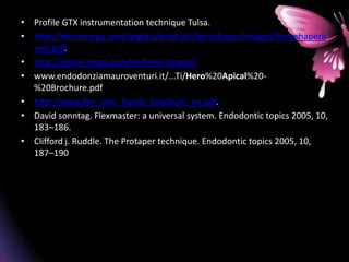 • Profile GTX instrumentation technique Tulsa.
• http://micromega.com/anglais/produits/heroshaper/images/heroshaperli
vret.pdf.
• http://micro-mega.com/en/hero-shaper/
• www.endodonziamauroventuri.it/...Ti/Hero%20Apical%20-
%20Brochure.pdf
• http://www.fkg_race_family_brochure_en.pdf.
• David sonntag. Flexmaster: a universal system. Endodontic topics 2005, 10,
183–186.
• Clifford j. Ruddle. The Protaper technique. Endodontic topics 2005, 10,
187–190
 