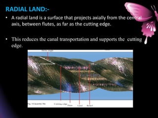 RADIAL LAND:-
• A radial land is a surface that projects axially from the central
axis, between flutes, as far as the cutting edge.
• This reduces the canal transportation and supports the cutting
edge.
 