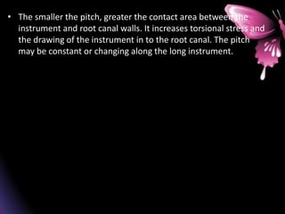 • The smaller the pitch, greater the contact area between the
instrument and root canal walls. It increases torsional stress and
the drawing of the instrument in to the root canal. The pitch
may be constant or changing along the long instrument.
 
