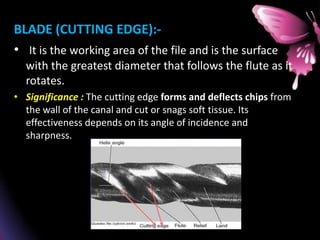 BLADE (CUTTING EDGE):-
• It is the working area of the file and is the surface
with the greatest diameter that follows the flute as it
rotates.
• Significance : The cutting edge forms and deflects chips from
the wall of the canal and cut or snags soft tissue. Its
effectiveness depends on its angle of incidence and
sharpness.
 