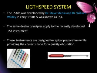 LIGTHSPEED SYSTEM
• The LS file was developed by Dr. Steve Stenia and Dr. William
Wildey in early 1990s & was known as LS1.
• The same design principles apply to the recently developed
LSX instrument.
• These instruments are designed for apical preparation while
providing the correct shape for a quality obturation.
 