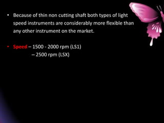 • Because of thin non cutting shaft both types of light
speed instruments are considerably more flexible than
any other instrument on the market.
• Speed – 1500 - 2000 rpm (LS1)
– 2500 rpm (LSX)
 