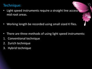 Technique:
• Light speed instruments require a straight line access to
mid root areas.
• Working length be recorded using small sized K files.
• There are three methods of using light speed instruments:
1. Conventional technique
2. Zurich technique
3. Hybrid technique
 