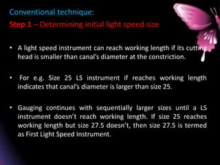 Conventional technique:
Step 1 – Determining initial light speed size
• A light speed instrument can reach working length if its cutting
head is smaller than canal’s diameter at the constriction.
• For e.g. Size 25 LS instrument if reaches working length
indicates that canal’s diameter is larger than size 25.
• Gauging continues with sequentially larger sizes until a LS
instrument doesn’t reach working length. If size 25 reaches
working length but size 27.5 doesn’t, then size 27.5 is termed
as First Light Speed Instrument.
 