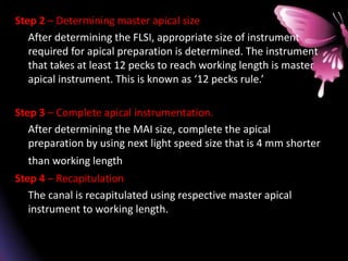 Step 2 – Determining master apical size
After determining the FLSI, appropriate size of instrument
required for apical preparation is determined. The instrument
that takes at least 12 pecks to reach working length is master
apical instrument. This is known as ‘12 pecks rule.’
Step 3 – Complete apical instrumentation.
After determining the MAI size, complete the apical
preparation by using next light speed size that is 4 mm shorter
than working length..
Step 4 – Recapitulation
The canal is recapitulated using respective master apical
instrument to working length.
 