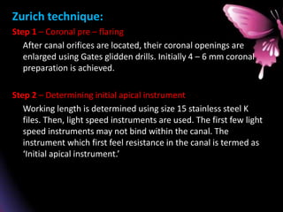 Zurich technique:
Step 1 – Coronal pre – flaring
After canal orifices are located, their coronal openings are
enlarged using Gates glidden drills. Initially 4 – 6 mm coronal
preparation is achieved.
Step 2 – Determining initial apical instrument
Working length is determined using size 15 stainless steel K
files. Then, light speed instruments are used. The first few light
speed instruments may not bind within the canal. The
instrument which first feel resistance in the canal is termed as
‘Initial apical instrument.’
 