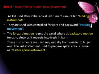 Step 3 – Determining master apical instrument
• All LSI used after initial apical instruments are called ‘binding
instruments.’
• They are used with controlled forward and backward “Pecking
movement”.
• The forward motion reams the canal where as backward motion
tends to clean as it retreats into fresh irrigant.
• These instruments are used sequentially from smaller to larger
one. The last instrument used to prepare apical area is termed
as ‘Master apical instrument.’
 